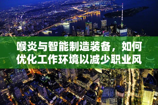 喉炎与智能制造装备，如何优化工作环境以减少职业风险？