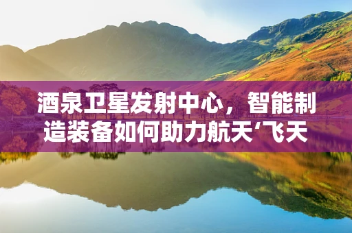 酒泉卫星发射中心，智能制造装备如何助力航天‘飞天梦’？