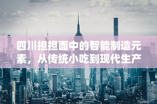四川担担面中的智能制造元素，从传统小吃到现代生产线的智慧升级