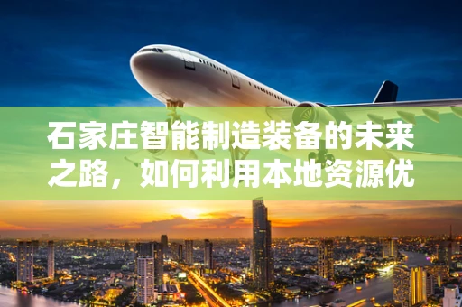 石家庄智能制造装备的未来之路，如何利用本地资源优势实现产业升级？