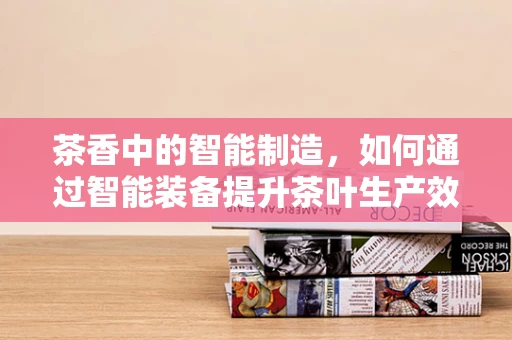 茶香中的智能制造，如何通过智能装备提升茶叶生产效率？