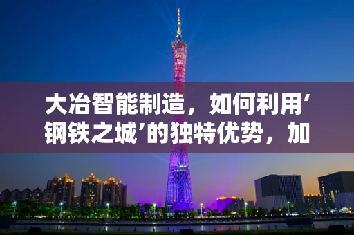 大冶智能制造，如何利用‘钢铁之城’的独特优势，加速产业升级？