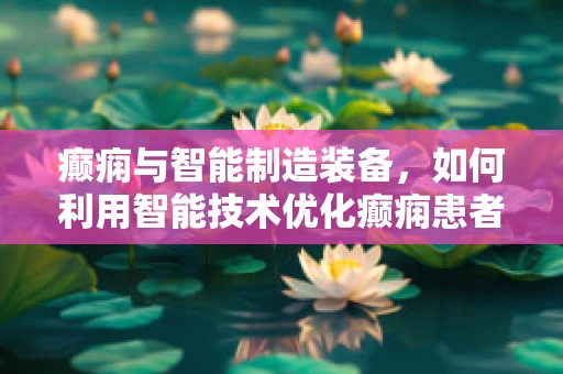 癫痫与智能制造装备，如何利用智能技术优化癫痫患者的生活质量？