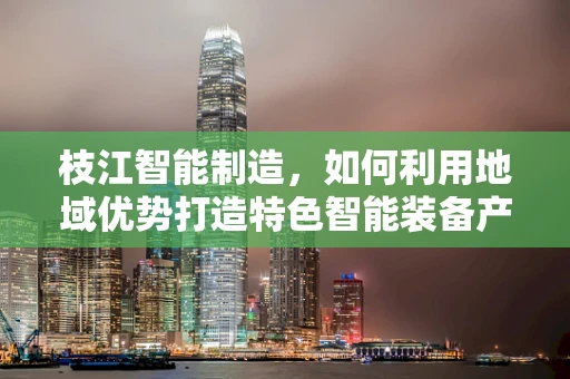 枝江智能制造，如何利用地域优势打造特色智能装备产业集群？
