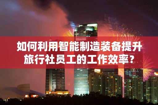 如何利用智能制造装备提升旅行社员工的工作效率？