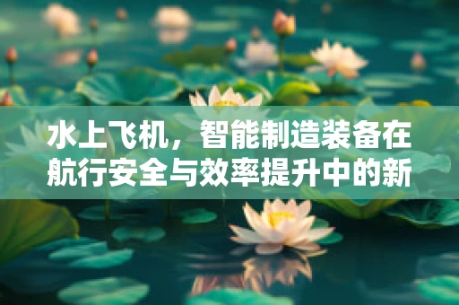 水上飞机，智能制造装备在航行安全与效率提升中的新挑战？