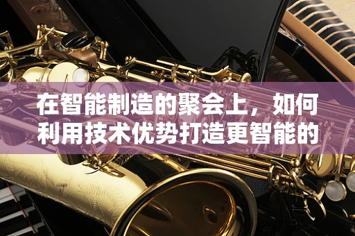 在智能制造的聚会上，如何利用技术优势打造更智能的社交体验？