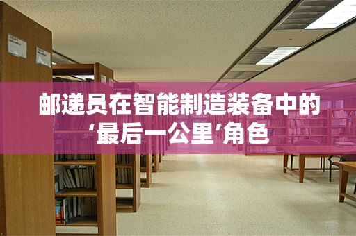 邮递员在智能制造装备中的‘最后一公里’角色
