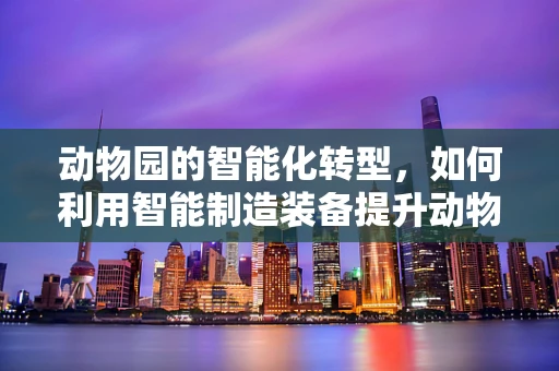 动物园的智能化转型，如何利用智能制造装备提升动物福利与保护？