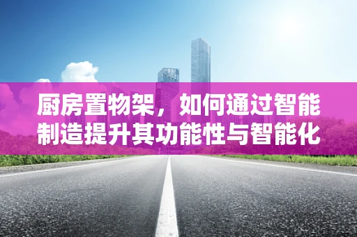 厨房置物架，如何通过智能制造提升其功能性与智能化？