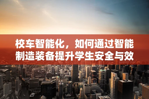 校车智能化，如何通过智能制造装备提升学生安全与效率？