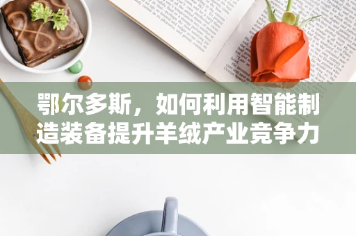 鄂尔多斯，如何利用智能制造装备提升羊绒产业竞争力？