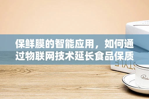保鲜膜的智能应用，如何通过物联网技术延长食品保质期？
