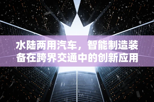水陆两用汽车，智能制造装备在跨界交通中的创新应用？