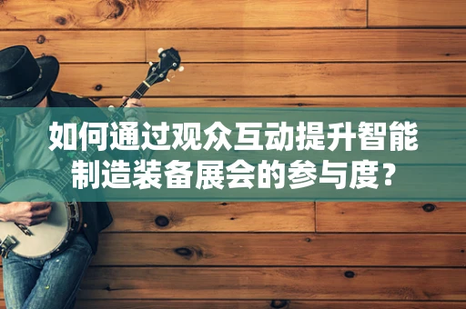如何通过观众互动提升智能制造装备展会的参与度？