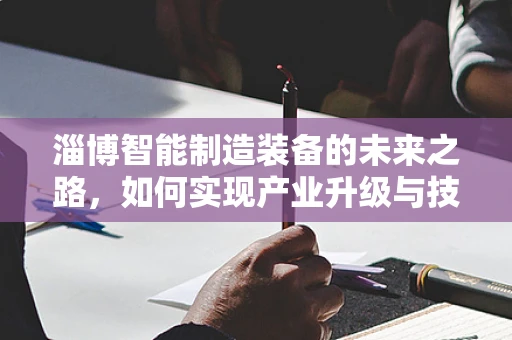 淄博智能制造装备的未来之路，如何实现产业升级与技术创新？