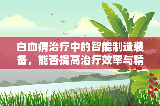 白血病治疗中的智能制造装备，能否提高治疗效率与精准度？