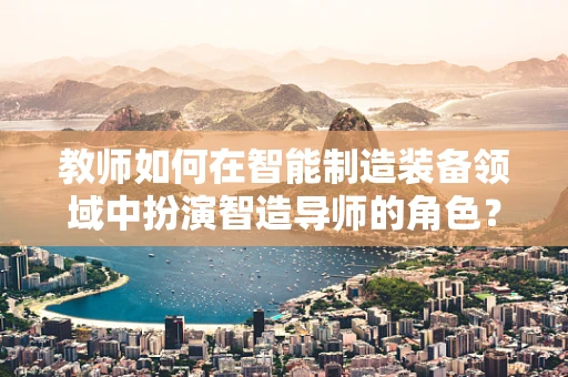 教师如何在智能制造装备领域中扮演智造导师的角色？