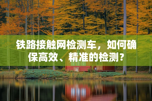 铁路接触网检测车，如何确保高效、精准的检测？