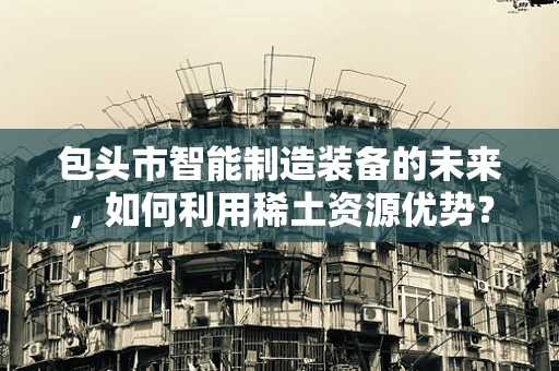包头市智能制造装备的未来，如何利用稀土资源优势？