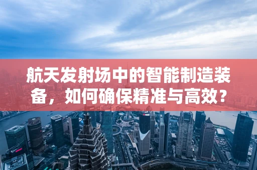 航天发射场中的智能制造装备，如何确保精准与高效？