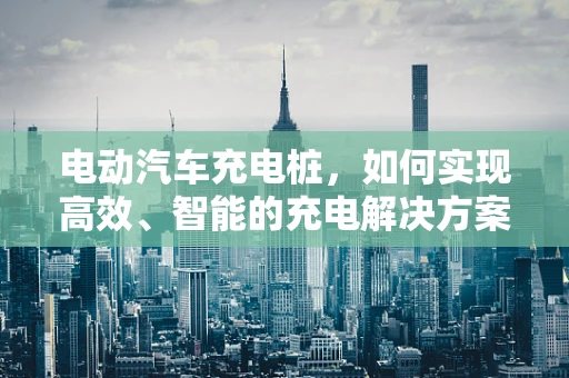 电动汽车充电桩，如何实现高效、智能的充电解决方案？