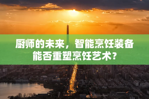 厨师的未来，智能烹饪装备能否重塑烹饪艺术？
