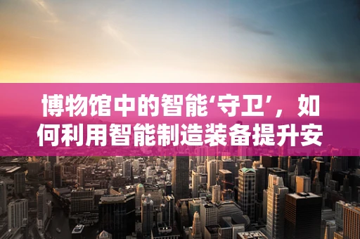博物馆中的智能‘守卫’，如何利用智能制造装备提升安全与效率？