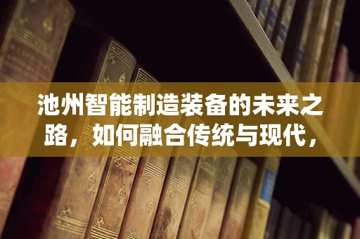 池州智能制造装备的未来之路，如何融合传统与现代，打造产业升级新引擎？