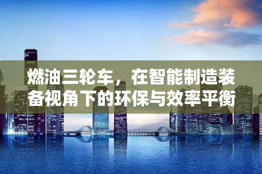 燃油三轮车，在智能制造装备视角下的环保与效率平衡挑战