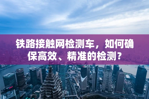铁路接触网检测车，如何确保高效、精准的检测？