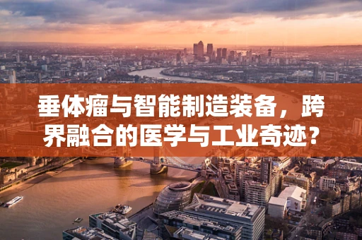 垂体瘤与智能制造装备，跨界融合的医学与工业奇迹？