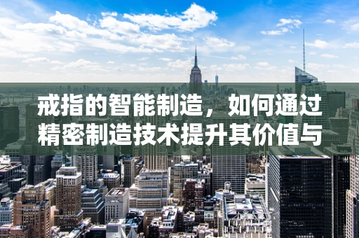 戒指的智能制造，如何通过精密制造技术提升其价值与个性化？