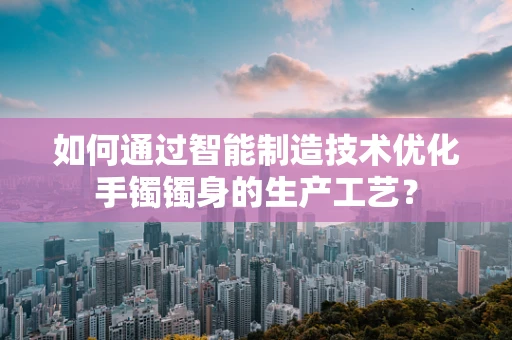 如何通过智能制造技术优化手镯镯身的生产工艺？