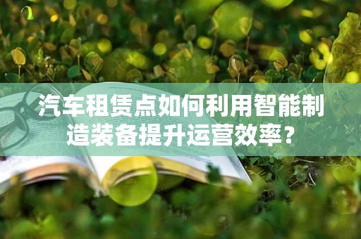 汽车租赁点如何利用智能制造装备提升运营效率？