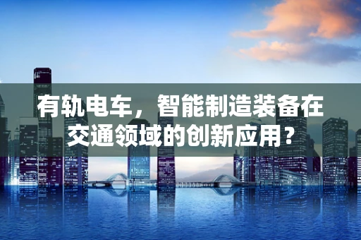 有轨电车，智能制造装备在交通领域的创新应用？