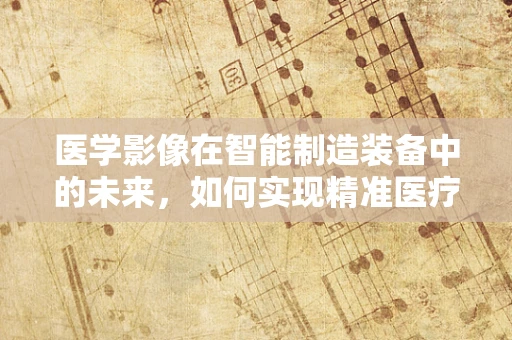 医学影像在智能制造装备中的未来，如何实现精准医疗的‘智’造？