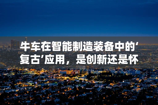 牛车在智能制造装备中的‘复古’应用，是创新还是怀旧？