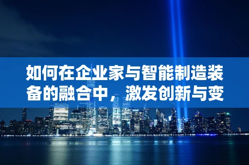 如何在企业家与智能制造装备的融合中，激发创新与变革的火花？