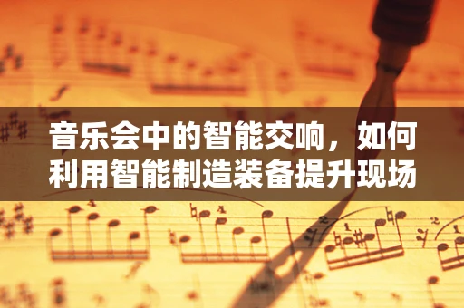 音乐会中的智能交响，如何利用智能制造装备提升现场体验？