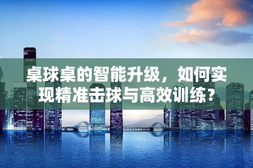 桌球桌的智能升级，如何实现精准击球与高效训练？
