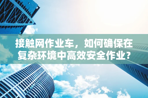 接触网作业车，如何确保在复杂环境中高效安全作业？