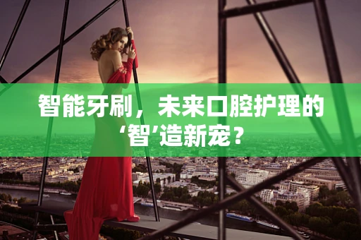 智能牙刷，未来口腔护理的‘智’造新宠？
