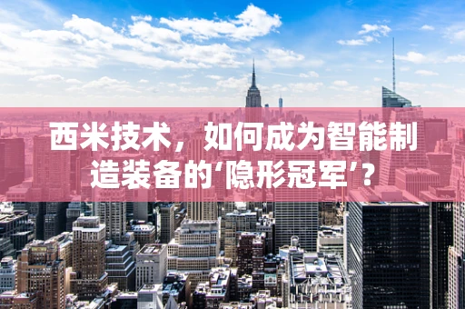西米技术，如何成为智能制造装备的‘隐形冠军’？