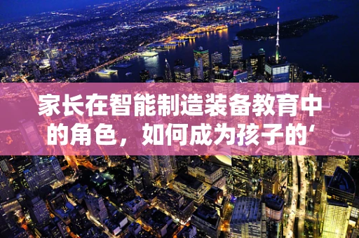 家长在智能制造装备教育中的角色，如何成为孩子的‘智能’引路人？