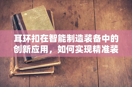 耳环扣在智能制造装备中的创新应用，如何实现精准装配与质量控制？