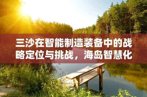 三沙在智能制造装备中的战略定位与挑战，海岛智慧化建设的破局之路