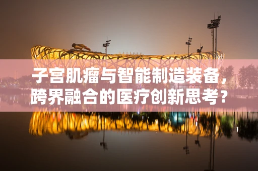 子宫肌瘤与智能制造装备，跨界融合的医疗创新思考？