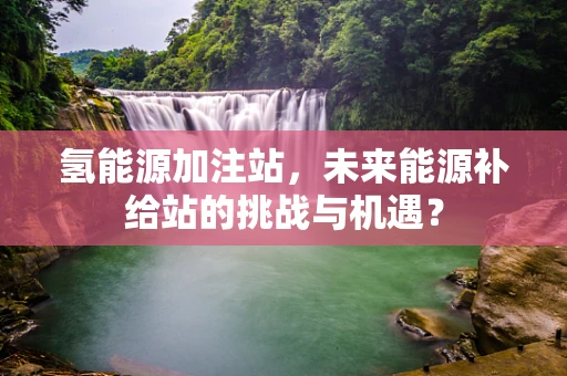 氢能源加注站，未来能源补给站的挑战与机遇？