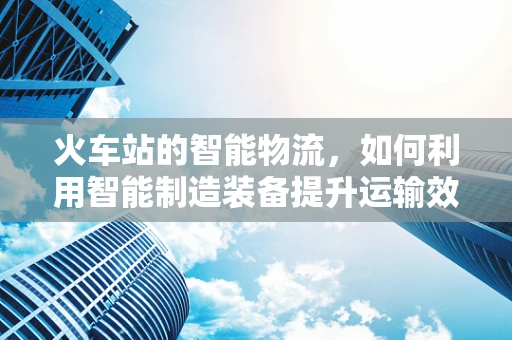 火车站的智能物流，如何利用智能制造装备提升运输效率？